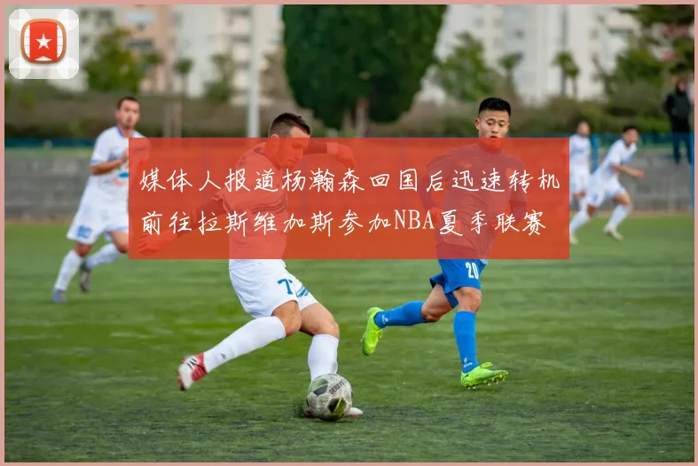 媒体人报道杨瀚森回国后迅速转机前往拉斯维加斯参加NBA夏季联赛