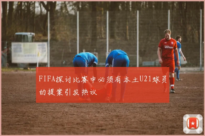 FIFA探讨比赛中必须有本土U21球员的提案引发热议