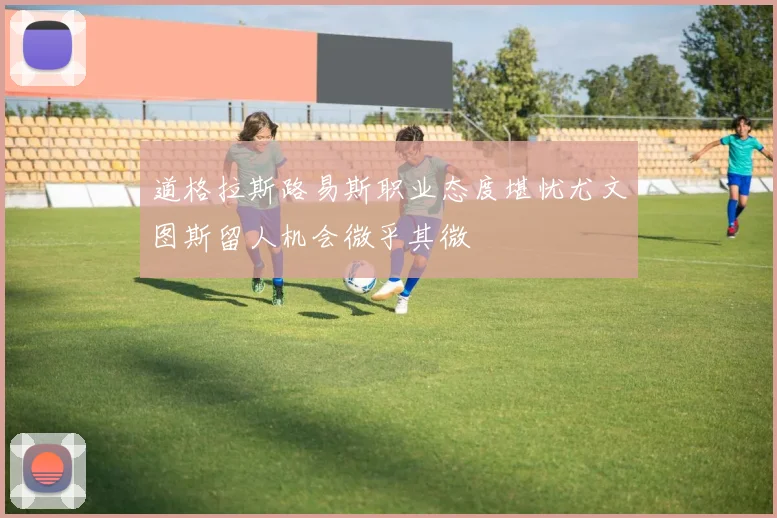 道格拉斯路易斯职业态度堪忧尤文图斯留人机会微乎其微