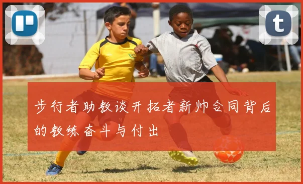 步行者助教谈开拓者新帅合同背后的教练奋斗与付出