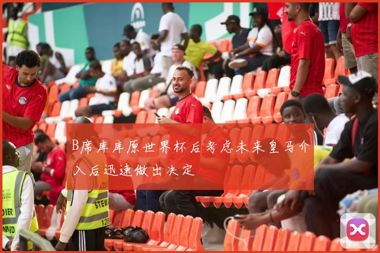 B席库库原世界杯后考虑未来皇马介入后迅速做出决定