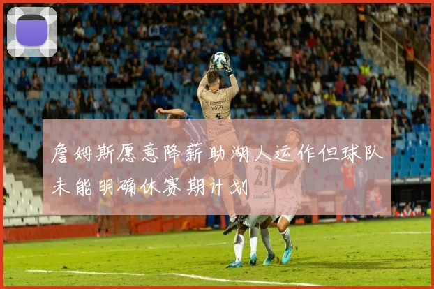 詹姆斯愿意降薪助湖人运作但球队未能明确休赛期计划