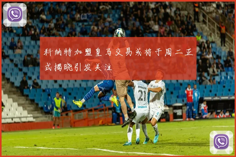 科纳特加盟皇马交易或将于周二正式揭晓引发关注