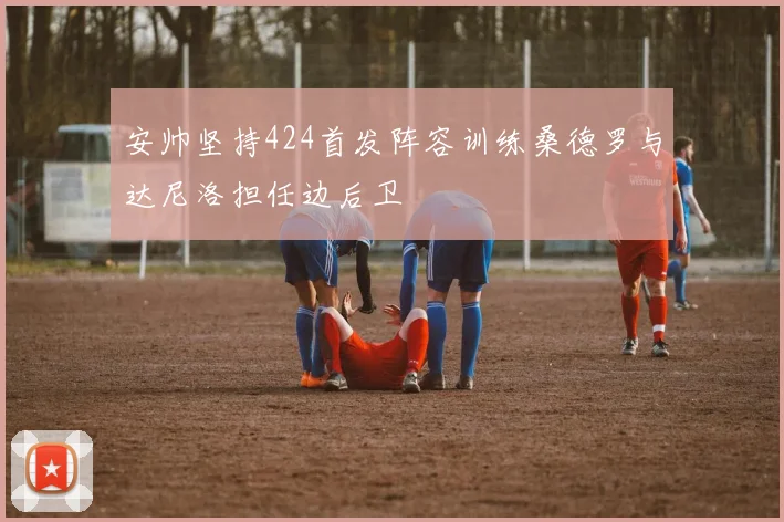 安帅坚持424首发阵容训练桑德罗与达尼洛担任边后卫