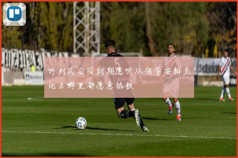 许利民合同到期愿听从领导安排无论去哪里都愿意执教