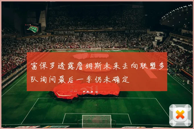 富保罗透露詹姆斯未来去向联盟多队询问最后一季仍未确定