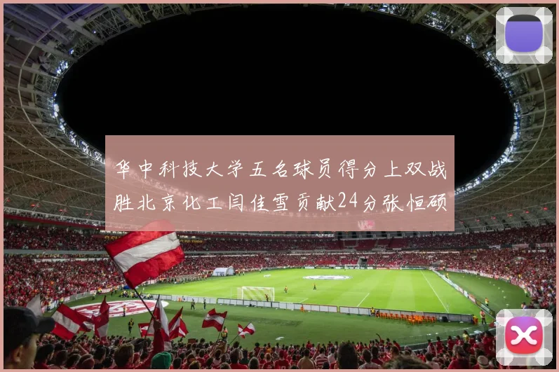 华中科技大学五名球员得分上双战胜北京化工闫佳雪贡献24分张恒硕斩获25分8篮板8助攻