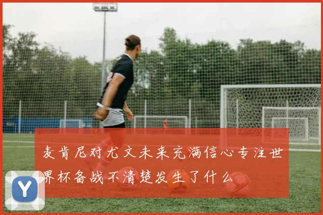 麦肯尼对尤文未来充满信心专注世界杯备战不清楚发生了什么