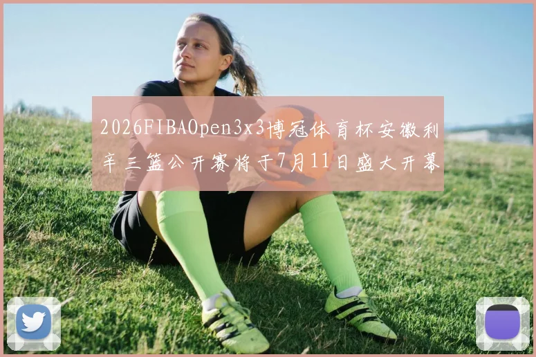 2026FIBAOpen3x3博冠体育杯安徽利辛三篮公开赛将于7月11日盛大开幕