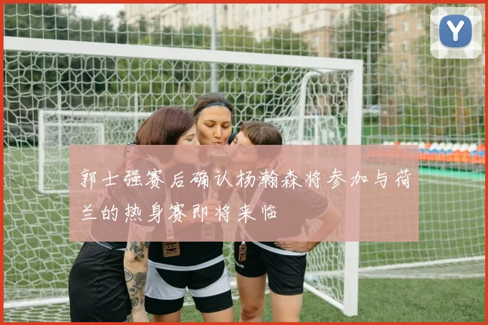 郭士强赛后确认杨瀚森将参加与荷兰的热身赛即将来临