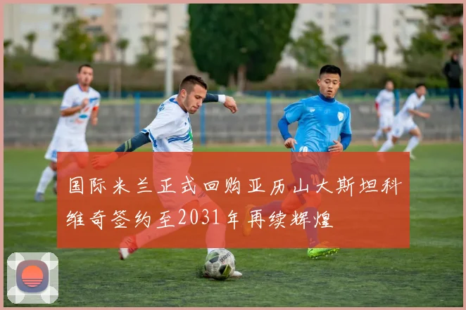 国际米兰正式回购亚历山大斯坦科维奇签约至2031年再续辉煌