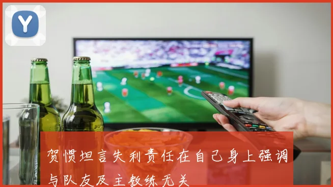 贺惯坦言失利责任在自己身上强调与队友及主教练无关