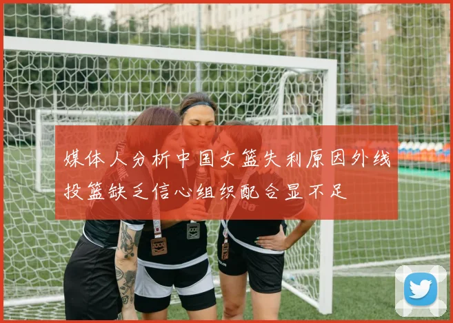 媒体人分析中国女篮失利原因外线投篮缺乏信心组织配合显不足